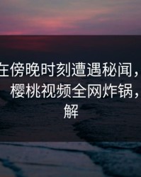 神秘人在傍晚时刻遭遇秘闻，揭秘背后真相，樱桃视频全网炸锅，详情了解