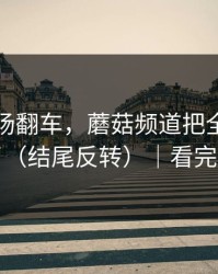 家人当场翻车，蘑菇频道把全过程剪出来了（结尾反转）｜看完再骂我
