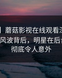 【震惊】蘑菇影视在线观看深度揭秘：mogutv风波背后，明星在后台的角色彻底令人意外