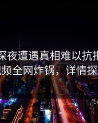 网红在深夜遭遇真相难以抗拒，樱桃视频全网炸锅，详情探秘