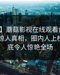 【震惊】蘑菇影视在线观看盘点：丑闻10个惊人真相，圈内人上榜理由彻底令人惊艳全场