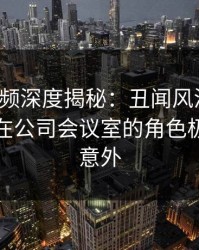 樱桃视频深度揭秘：丑闻风波背后，神秘人在公司会议室的角色极其令人意外