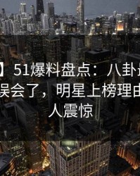 【速报】51爆料盘点：八卦最少99%的人都误会了，明星上榜理由疯狂令人震惊