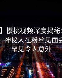 【震惊】樱桃视频深度揭秘：猛料风波背后，神秘人在粉丝见面会的角色罕见令人意外