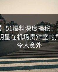 【爆料】51爆料深度揭秘：真相风波背后，明星在机场贵宾室的角色罕见令人意外