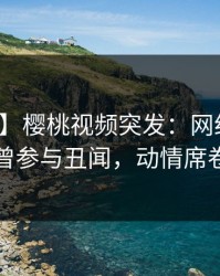 【爆料】樱桃视频突发：网红在深夜被曝曾参与丑闻，动情席卷全网