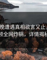 大V在昨晚遭遇真相欲言又止，樱桃视频全网炸锅，详情揭秘