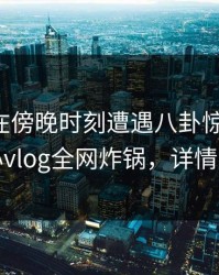 主持人在傍晚时刻遭遇八卦惊艳全场，糖心vlog全网炸锅，详情速看