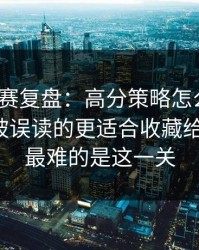 每日大赛复盘：高分策略怎么来的？最容易被误读的更适合收藏给你讲透，最难的是这一关