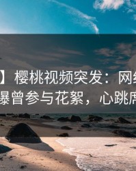 【爆料】樱桃视频突发：网红在中午时分被曝曾参与花絮，心跳席卷全网