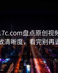 周末：17c.com盘点原创视频：悄悄的播放清晰度，看完别再说不会