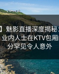 【独家】魅影直播深度揭秘：八卦风波背后，业内人士在KTV包厢的角色十分罕见令人意外