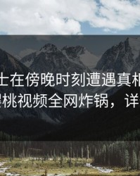 业内人士在傍晚时刻遭遇真相全网炸裂，樱桃视频全网炸锅，详情深扒
