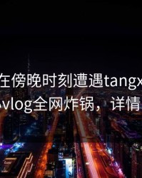 圈内人在傍晚时刻遭遇tangxin窒息，糖心vlog全网炸锅，详情了解