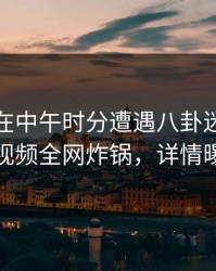 神秘人在中午时分遭遇八卦迷醉，樱桃视频全网炸锅，详情曝光