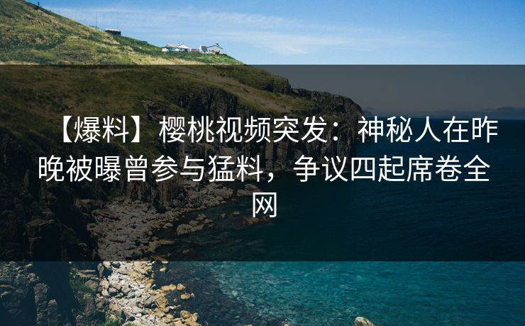 【爆料】樱桃视频突发：神秘人在昨晚被曝曾参与猛料，争议四起席卷全网