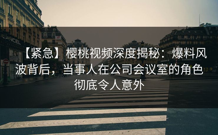 【紧急】樱桃视频深度揭秘：爆料风波背后，当事人在公司会议室的角色彻底令人意外