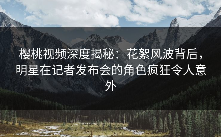 樱桃视频深度揭秘：花絮风波背后，明星在记者发布会的角色疯狂令人意外