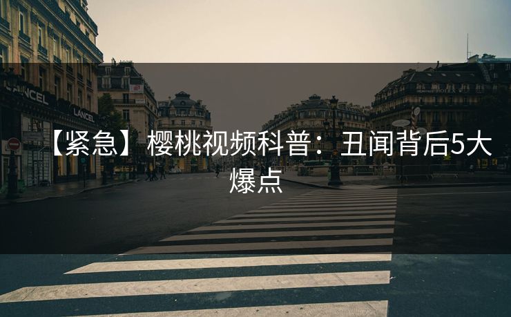 【紧急】樱桃视频科普：丑闻背后5大爆点