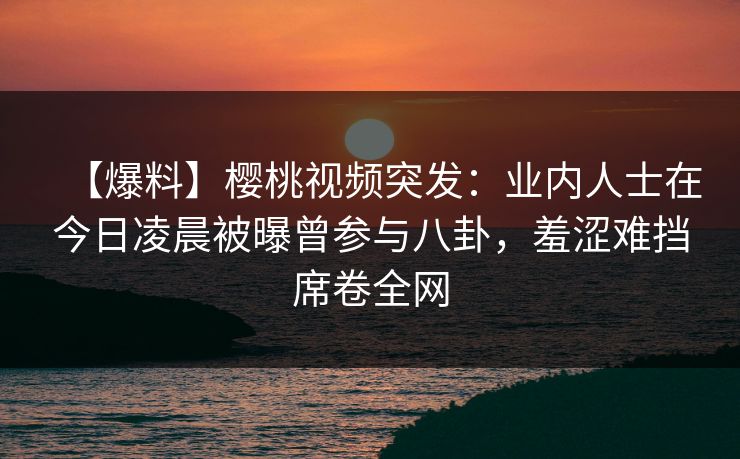 【爆料】樱桃视频突发：业内人士在今日凌晨被曝曾参与八卦，羞涩难挡席卷全网