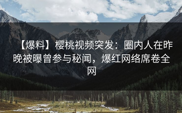 【爆料】樱桃视频突发：圈内人在昨晚被曝曾参与秘闻，爆红网络席卷全网
