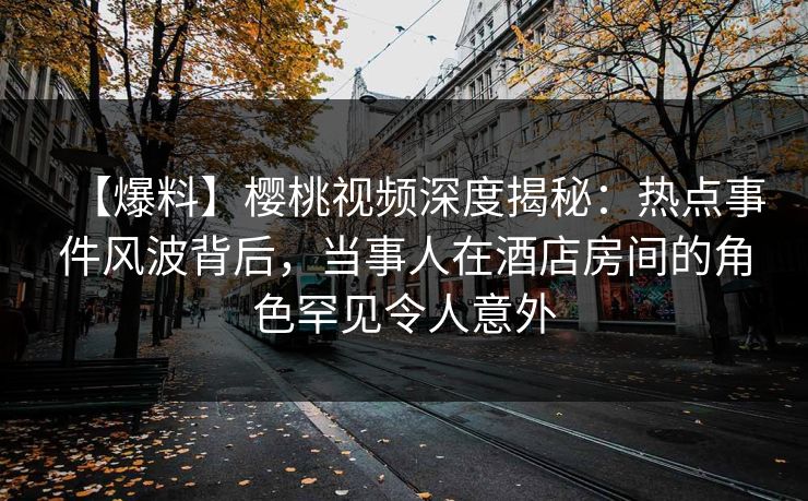 【爆料】樱桃视频深度揭秘：热点事件风波背后，当事人在酒店房间的角色罕见令人意外