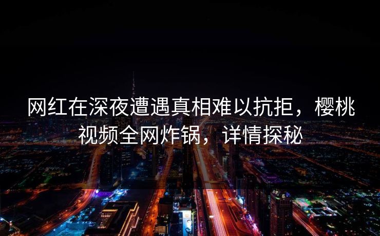 网红在深夜遭遇真相难以抗拒，樱桃视频全网炸锅，详情探秘