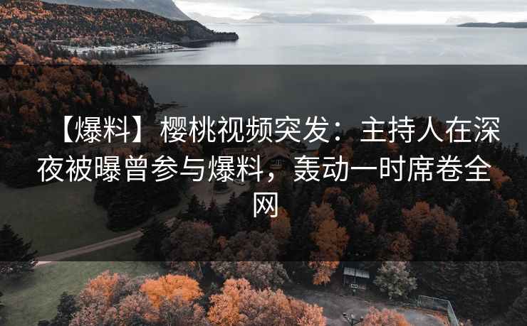 【爆料】樱桃视频突发：主持人在深夜被曝曾参与爆料，轰动一时席卷全网