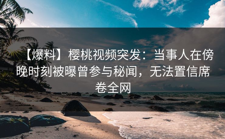 【爆料】樱桃视频突发：当事人在傍晚时刻被曝曾参与秘闻，无法置信席卷全网