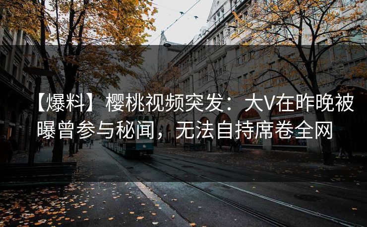 【爆料】樱桃视频突发：大V在昨晚被曝曾参与秘闻，无法自持席卷全网