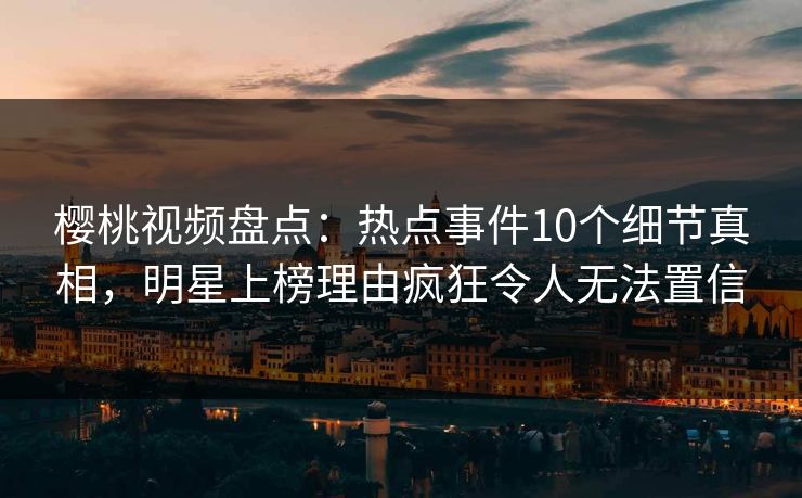 樱桃视频盘点：热点事件10个细节真相，明星上榜理由疯狂令人无法置信