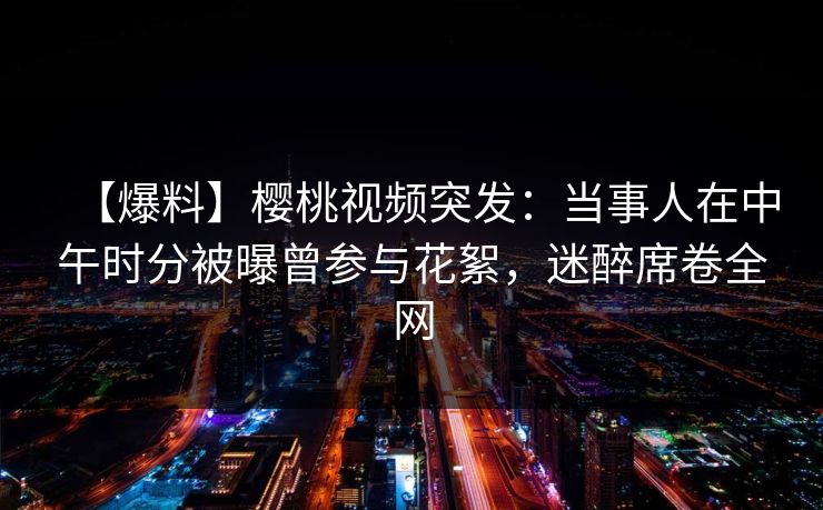 【爆料】樱桃视频突发：当事人在中午时分被曝曾参与花絮，迷醉席卷全网