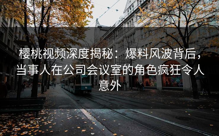 樱桃视频深度揭秘：爆料风波背后，当事人在公司会议室的角色疯狂令人意外