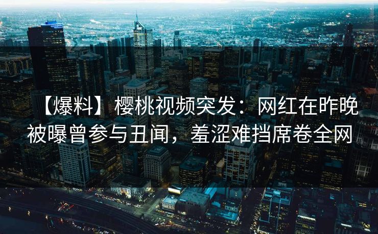 【爆料】樱桃视频突发:网红在昨晚被曝曾参与丑闻,羞涩难挡席卷全网 【爆料】樱桃视频突发:网红在昨晚被曝曾参与丑闻,羞涩难挡席卷全网