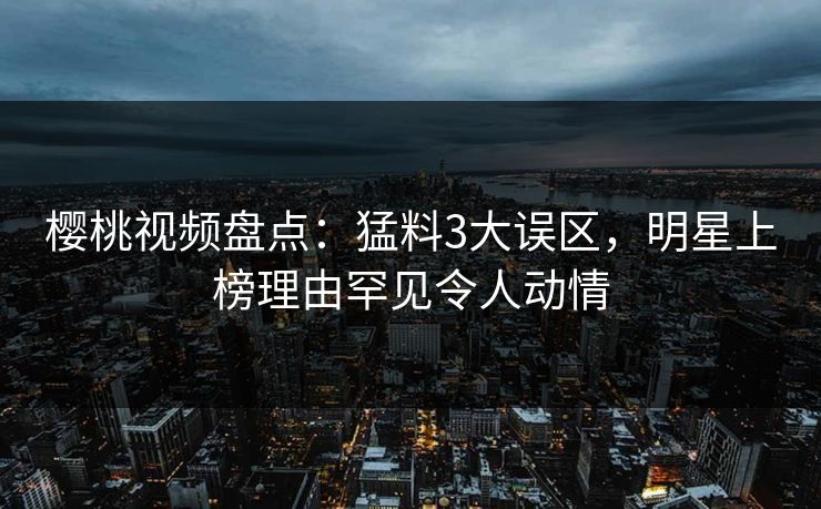 樱桃视频盘点：猛料3大误区，明星上榜理由罕见令人动情