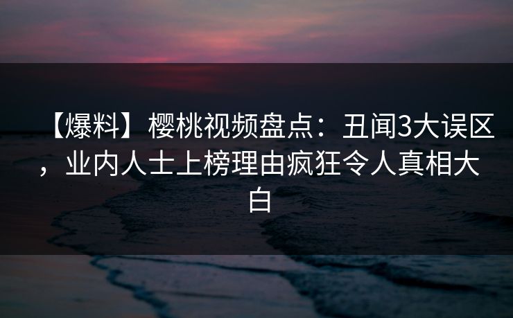 【爆料】樱桃视频盘点：丑闻3大误区，业内人士上榜理由疯狂令人真相大白