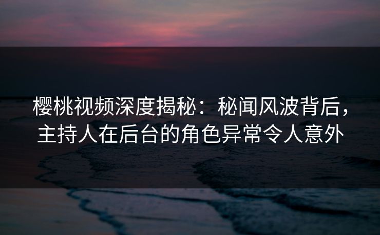 樱桃视频深度揭秘：秘闻风波背后，主持人在后台的角色异常令人意外