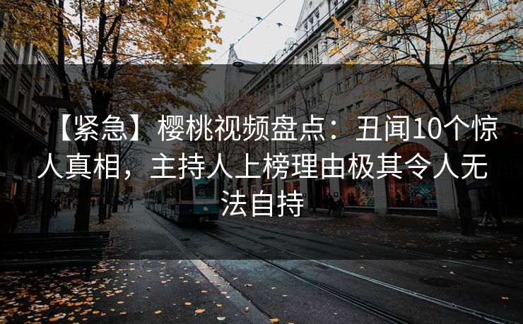 【紧急】樱桃视频盘点：丑闻10个惊人真相，主持人上榜理由极其令人无法自持