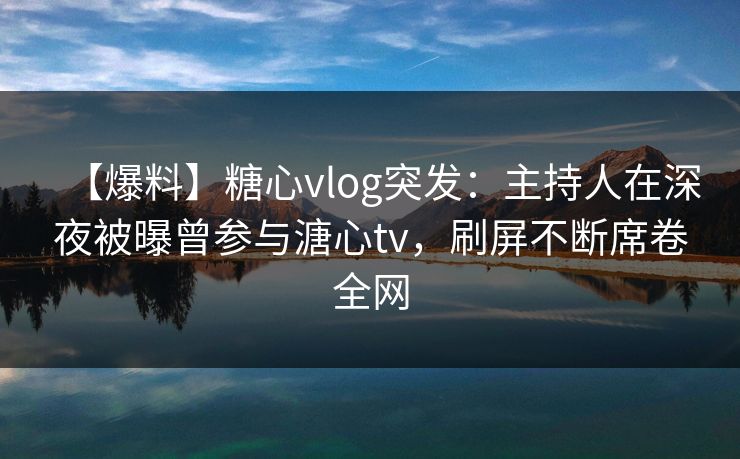 【爆料】糖心vlog突发：主持人在深夜被曝曾参与溏心tv，刷屏不断席卷全网