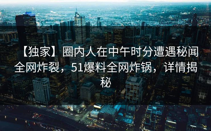 【独家】圈内人在中午时分遭遇秘闻 全网炸裂，51爆料全网炸锅，详情揭秘
