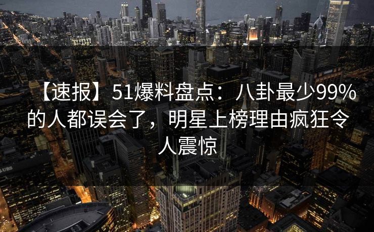 【速报】51爆料盘点：八卦最少99%的人都误会了，明星上榜理由疯狂令人震惊