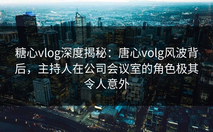 糖心vlog深度揭秘：唐心volg风波背后，主持人在公司会议室的角色极其令人意外