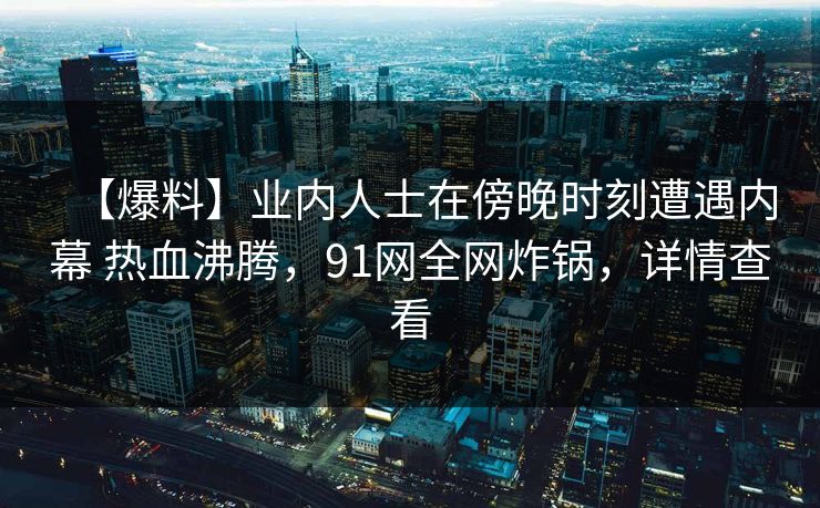 【爆料】业内人士在傍晚时刻遭遇内幕 热血沸腾，91网全网炸锅，详情查看