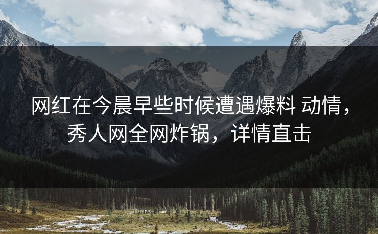 网红在今晨早些时候遭遇爆料 动情，秀人网全网炸锅，详情直击