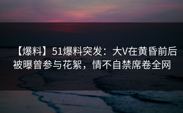 【爆料】51爆料突发：大V在黄昏前后被曝曾参与花絮，情不自禁席卷全网
