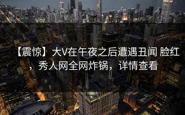 【震惊】大V在午夜之后遭遇丑闻 脸红，秀人网全网炸锅，详情查看