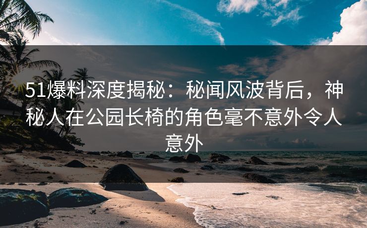 51爆料深度揭秘：秘闻风波背后，神秘人在公园长椅的角色毫不意外令人意外