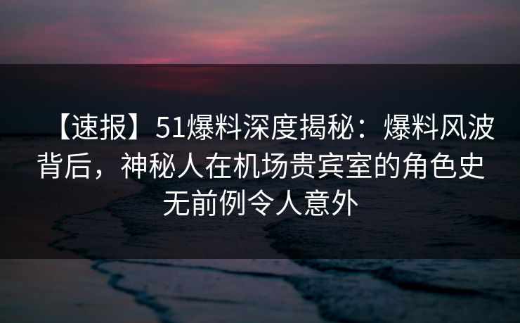【速报】51爆料深度揭秘：爆料风波背后，神秘人在机场贵宾室的角色史无前例令人意外