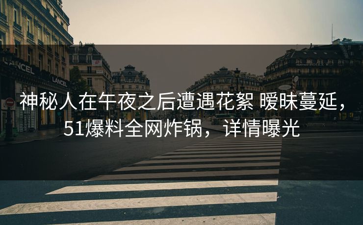 神秘人在午夜之后遭遇花絮 暧昧蔓延，51爆料全网炸锅，详情曝光