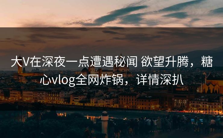 大V在深夜一点遭遇秘闻 欲望升腾，糖心vlog全网炸锅，详情深扒